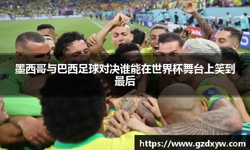 墨西哥与巴西足球对决谁能在世界杯舞台上笑到最后
